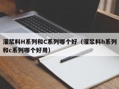 灌浆料H系列和C系列哪个好（灌浆料h系列和c系列哪个好用）