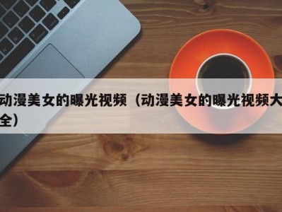 动漫美女的曝光视频（动漫美女的曝光视频大全）