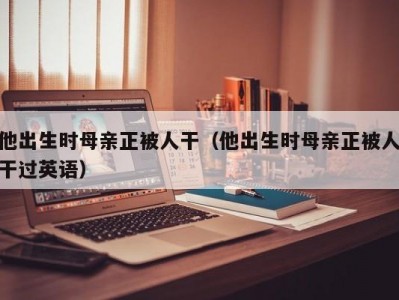 他出生时母亲正被人干（他出生时母亲正被人干过英语）