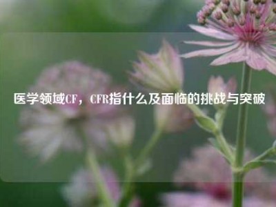 医学领域CF，CFR指什么及面临的挑战与突破