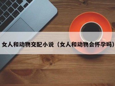 女人和动物交配小说（女人和动物会怀孕吗）