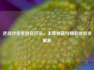逆战沙虫奖励及打法，丰厚收获与精彩体验全解析