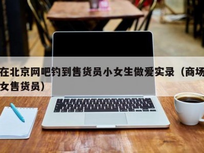 在北京网吧钓到售货员小女生做爱实录（商场女售货员）