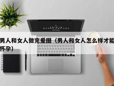 男人和女人做完爱图（男人和女人怎么样才能怀孕）