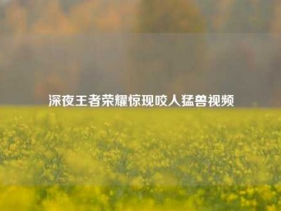 深夜王者荣耀惊现咬人猛兽视频