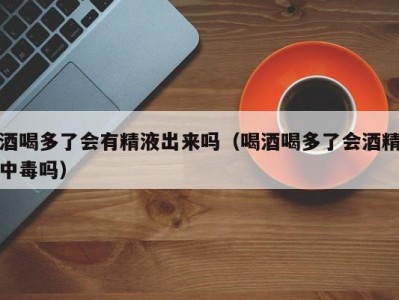 酒喝多了会有精液出来吗（喝酒喝多了会酒精中毒吗）