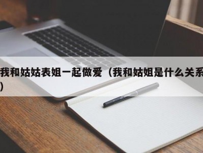 我和姑姑表姐一起做爱（我和姑姐是什么关系）