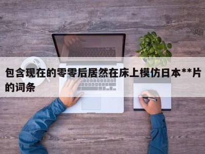 包含现在的零零后居然在床上模仿日本**片的词条