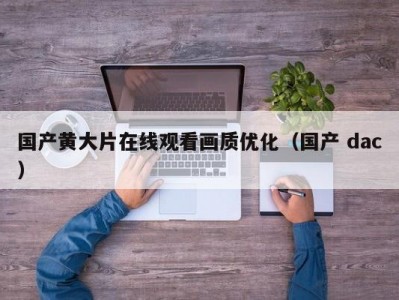 国产黄大片在线观看画质优化（国产 dac）