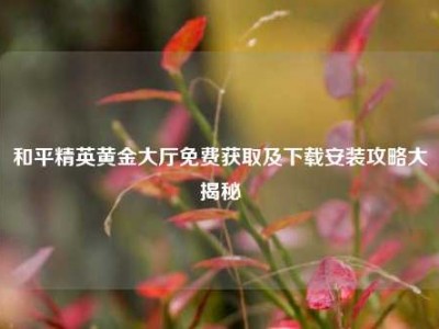 和平精英黄金大厅免费获取及下载安装攻略大揭秘