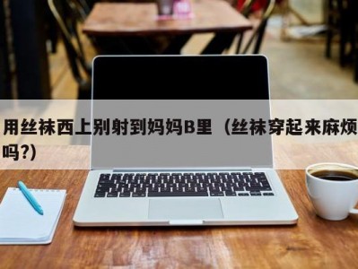 用丝袜西上别射到妈妈B里（丝袜穿起来麻烦吗?）