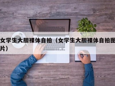 女学生大胆裸体自拍（女学生大胆裸体自拍图片）