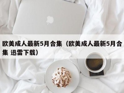 欧美成人最新5月合集（欧美成人最新5月合集 迅雷下载）