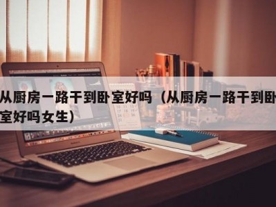 从厨房一路干到卧室好吗（从厨房一路干到卧室好吗女生）