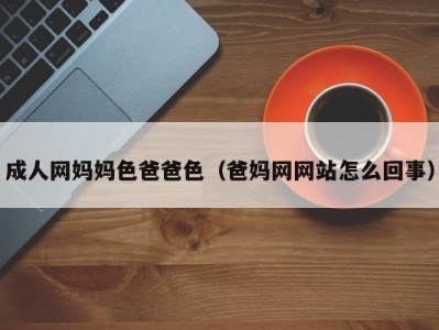 成人网妈妈色爸爸色（爸妈网网站怎么回事）