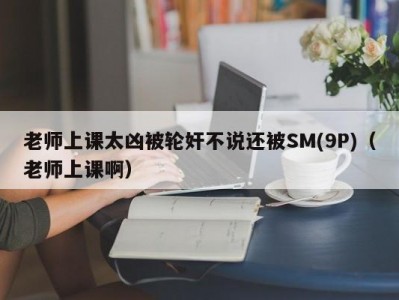 老师上课太凶被轮奸不说还被SM(9P)（老师上课啊）
