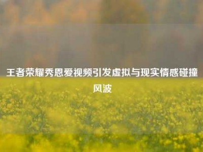 王者荣耀秀恩爱视频引发虚拟与现实情感碰撞风波