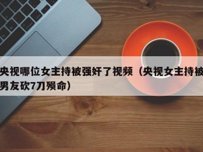 央视哪位女主持被强奸了视频（央视女主持被男友砍7刀殒命）