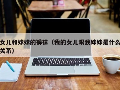女儿和妹妹的裤袜（我的女儿跟我妹妹是什么关系）