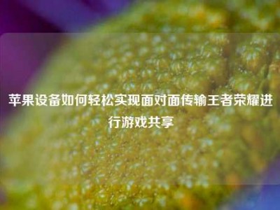 苹果设备如何轻松实现面对面传输王者荣耀进行游戏共享