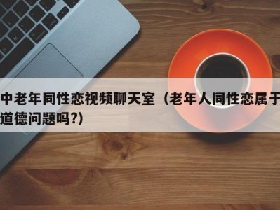 中老年同性恋视频聊天室（老年人同性恋属于道德问题吗?）