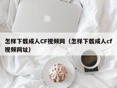 怎样下载成人CF视频网（怎样下载成人cf视频网址）