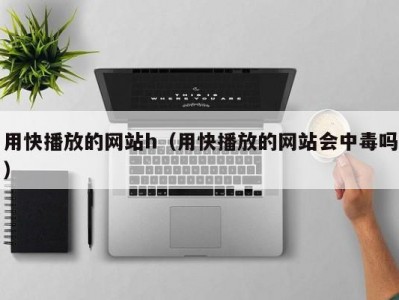 用快播放的网站h（用快播放的网站会中毒吗）