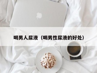 喝男人尿液（喝男性尿液的好处）