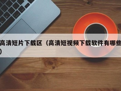 高清短片下载区（高清短视频下载软件有哪些）