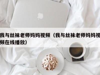 我与丝袜老师妈妈视频（我与丝袜老师妈妈视频在线播放）
