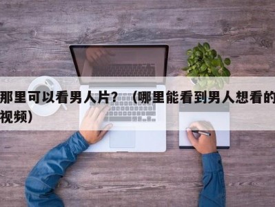 那里可以看男人片？（哪里能看到男人想看的视频）
