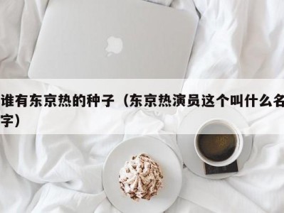 谁有东京热的种子（东京热演员这个叫什么名字）
