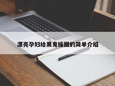 漂亮孕妇给黑鬼操图的简单介绍