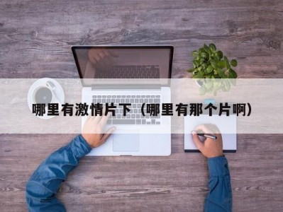 哪里有激情片下（哪里有那个片啊）