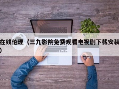 在线伦理（三九影院免费观看电视剧下载安装）