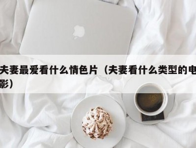 夫妻最爱看什么情色片（夫妻看什么类型的电影）