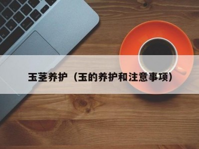玉茎养护（玉的养护和注意事项）