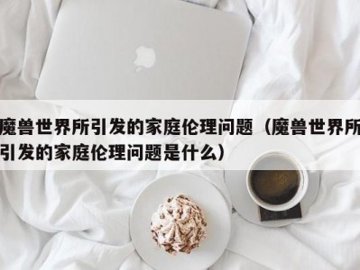 魔兽世界所引发的家庭伦理问题（魔兽世界所引发的家庭伦理问题是什么）