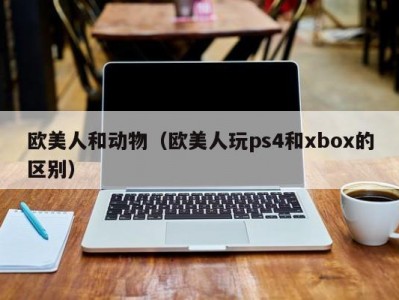 欧美人和动物（欧美人玩ps4和xbox的区别）