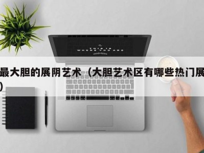 最大胆的展阴艺术（大胆艺术区有哪些热门展）