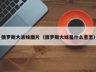 俄罗斯大波妹图片（俄罗斯大妹是什么意思）