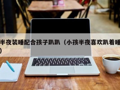 半夜装睡配合孩子趴趴（小孩半夜喜欢趴着睡）