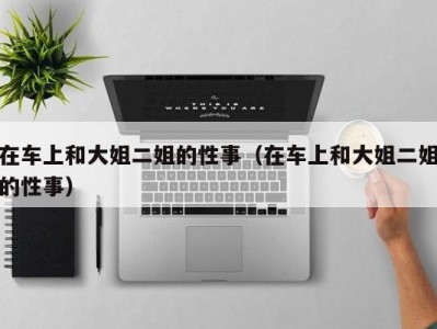 在车上和大姐二姐的性事（在车上和大姐二姐的性事）