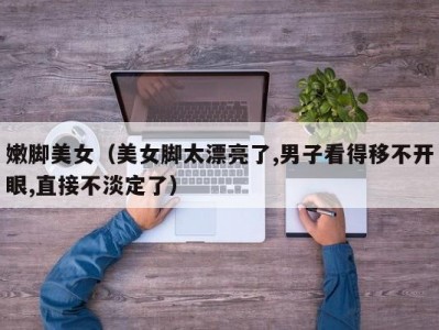 嫩脚美女（美女脚太漂亮了,男子看得移不开眼,直接不淡定了）