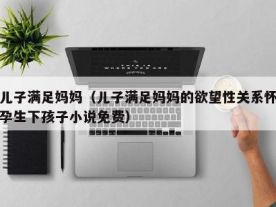 儿子满足妈妈（儿子满足妈妈的欲望性关系怀孕生下孩子小说免费）