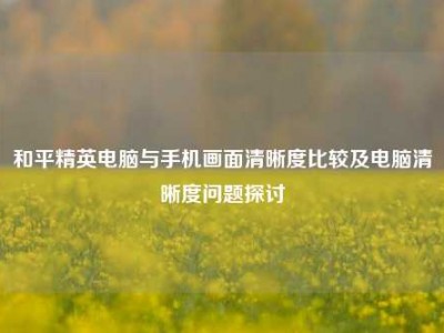 和平精英电脑与手机画面清晰度比较及电脑清晰度问题探讨