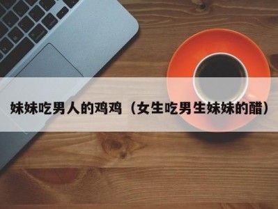 妹妹吃男人的鸡鸡（女生吃男生妹妹的醋）