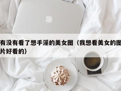 有没有看了想手淫的美女图（我想看美女的图片好看的）