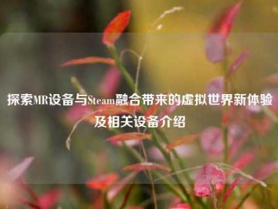 探索MR设备与Steam融合带来的虚拟世界新体验及相关设备介绍