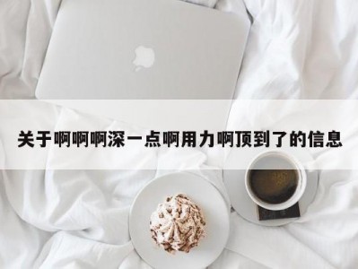 关于啊啊啊深一点啊用力啊顶到了的信息